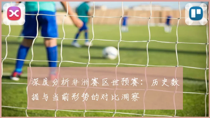 深度分析非洲赛区世预赛：历史数据与当前形势的对比洞察