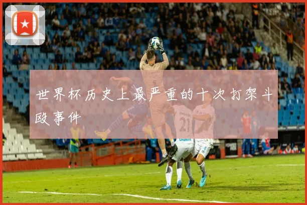 世界杯历史上最严重的十次打架斗殴事件