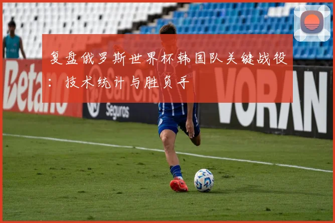 复盘俄罗斯世界杯韩国队关键战役：技术统计与胜负手
