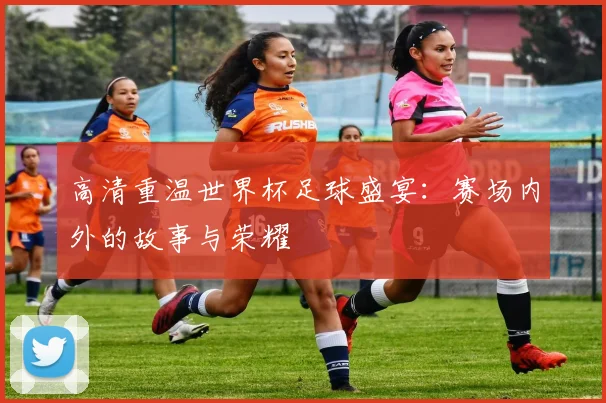 高清重温世界杯足球盛宴：赛场内外的故事与荣耀