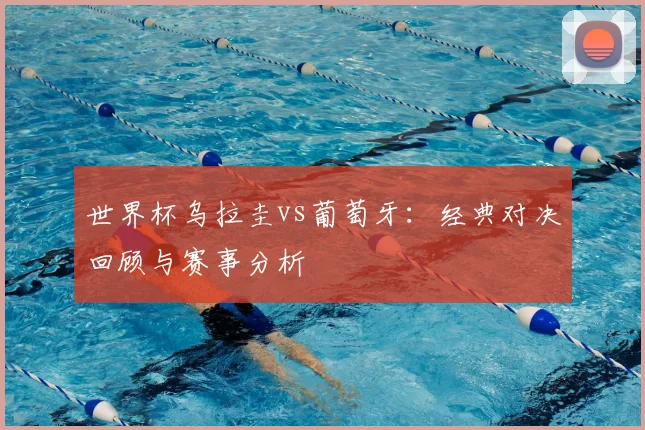 世界杯乌拉圭vs葡萄牙：经典对决回顾与赛事分析