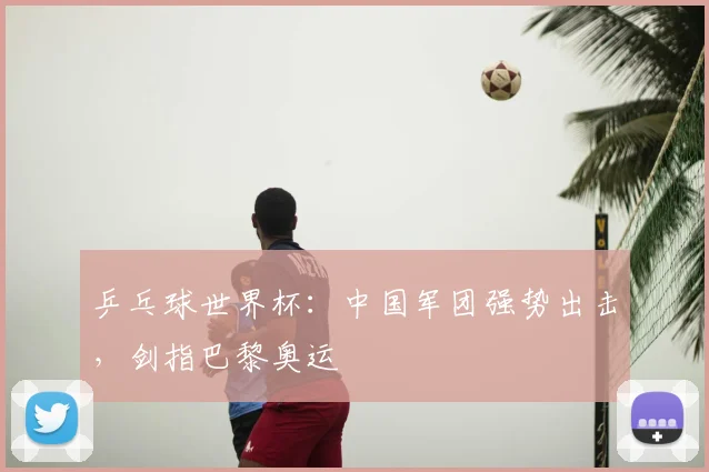 乒乓球世界杯：中国军团强势出击，剑指巴黎奥运