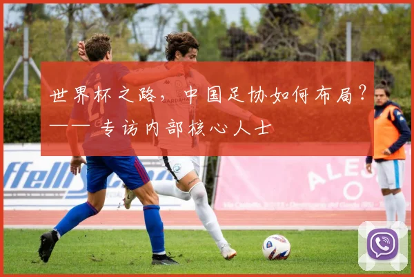 世界杯之路，中国足协如何布局？—— 专访内部核心人士