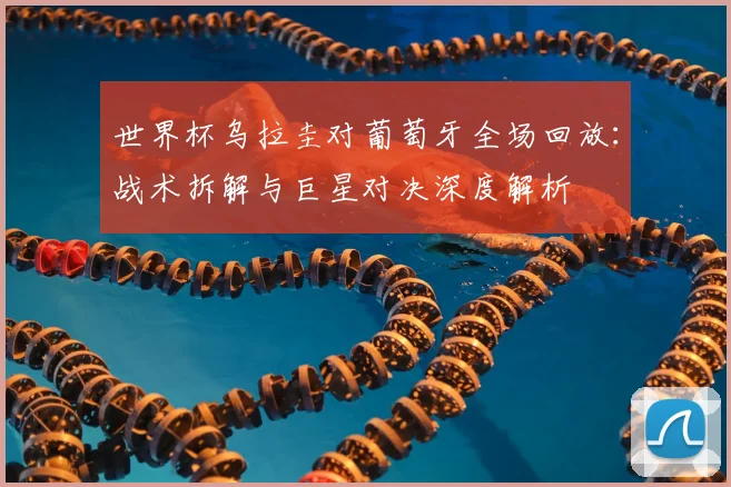 世界杯乌拉圭对葡萄牙全场回放：战术拆解与巨星对决深度解析