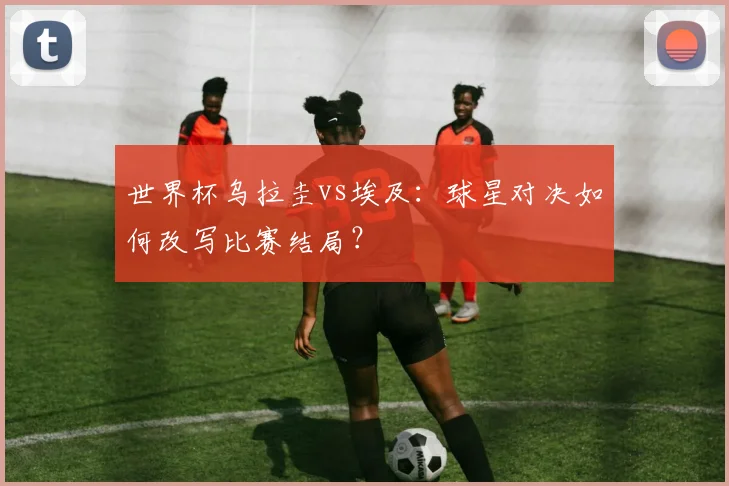 世界杯乌拉圭vs埃及：球星对决如何改写比赛结局？