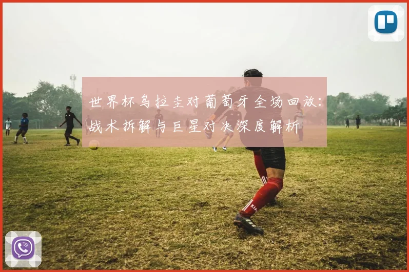世界杯乌拉圭对葡萄牙全场回放：战术拆解与巨星对决深度解析