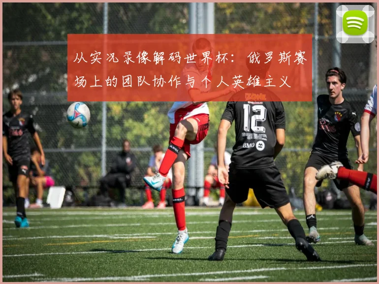 从实况录像解码世界杯：俄罗斯赛场上的团队协作与个人英雄主义