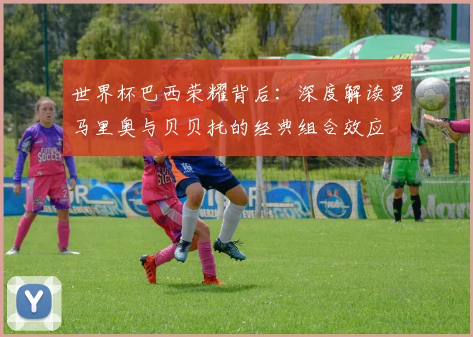 世界杯巴西荣耀背后:深度解读罗马里奥与贝贝托的经典组合效应