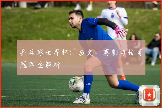 乒乓球世界杯：历史、赛制与传奇冠军全解析