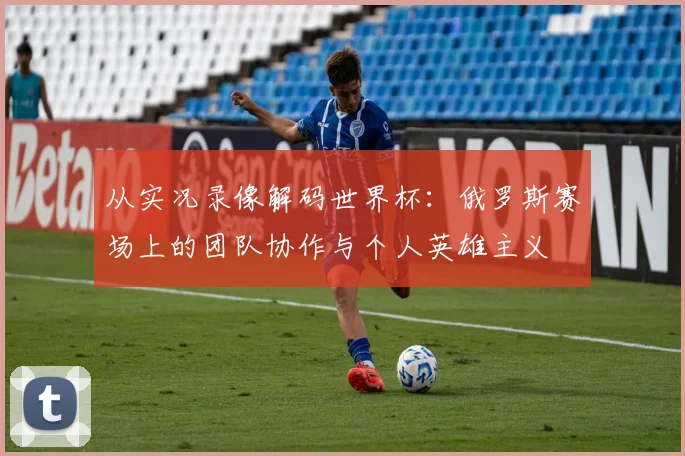 从实况录像解码世界杯:俄罗斯赛场上的团队协作与个人英雄主义