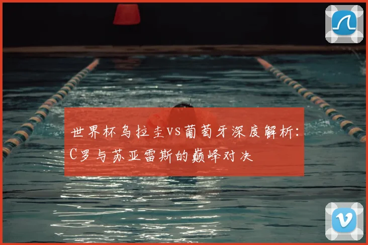 世界杯乌拉圭vs葡萄牙深度解析：C罗与苏亚雷斯的巅峰对决