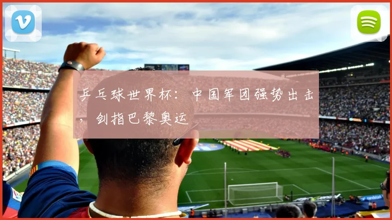 乒乓球世界杯：中国军团强势出击，剑指巴黎奥运