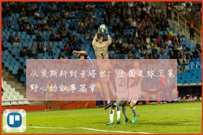 从莫斯科到卡塔尔：法国足球卫冕野心的叙事篇章