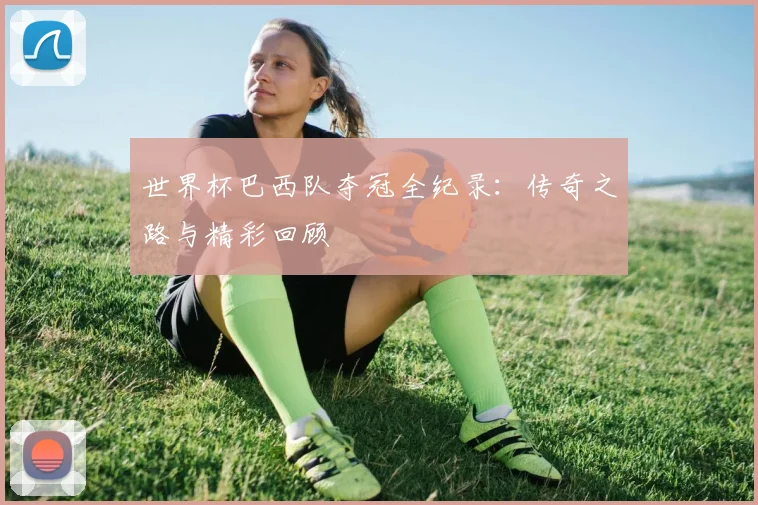 世界杯巴西队夺冠全纪录：传奇之路与精彩回顾