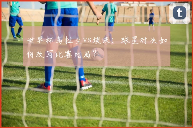 世界杯乌拉圭vs埃及：球星对决如何改写比赛结局？