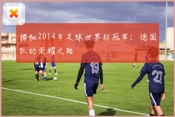 揭秘2014年足球世界杯冠军:德国队的荣耀之路