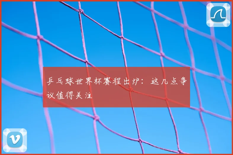 乒乓球世界杯赛程出炉:这几点争议值得关注