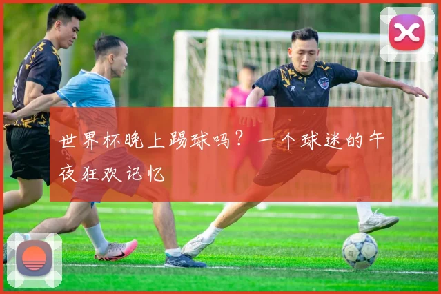 世界杯晚上踢球吗？一个球迷的午夜狂欢记忆