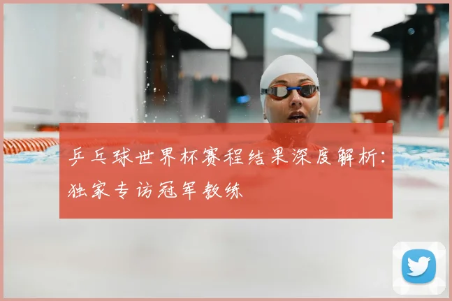 乒乓球世界杯赛程结果深度解析:独家专访冠军教练