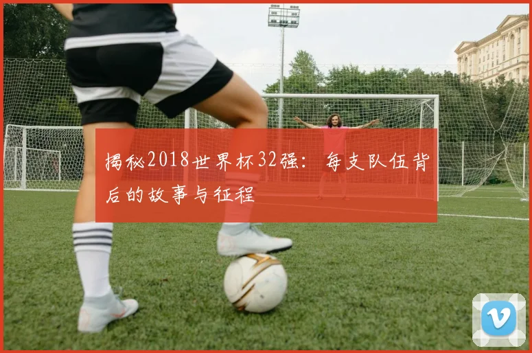 揭秘2018世界杯32强：每支队伍背后的故事与征程